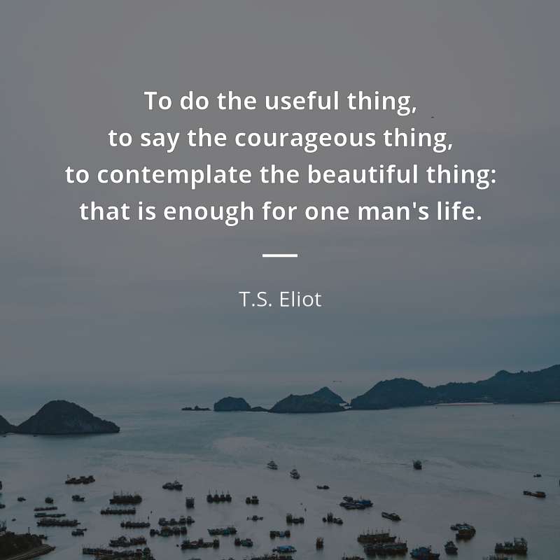 T.S. Eliot citation: “To do the useful thing, to say the courageous thing, to contemplate the beautiful thing: that is enough for one man's life.”