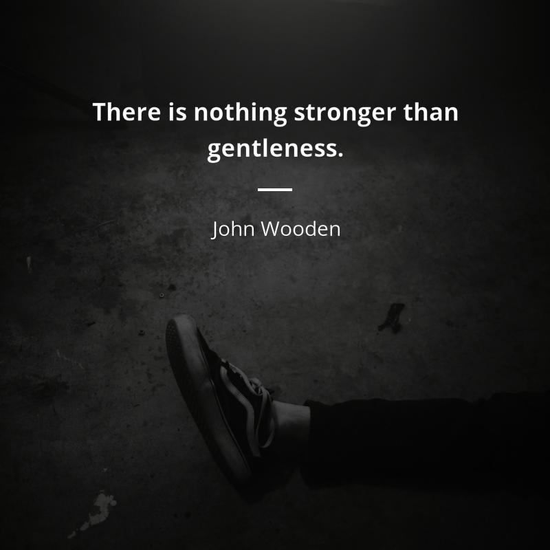 John Wooden citation: “There is nothing stronger than gentleness.”