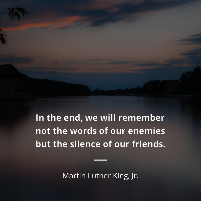 Martin Luther King, Jr. citation: “In the end, we will remember not the words of our enemies but the silence of our friends.”