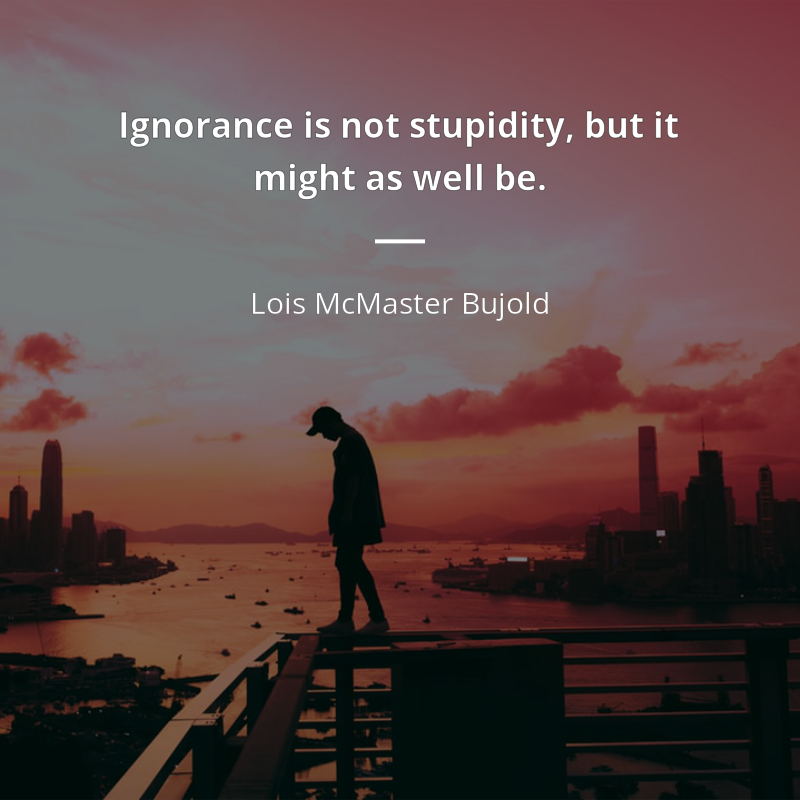 Lois McMaster Bujold citation: “Ignorance is not stupidity, but it might as well be.”