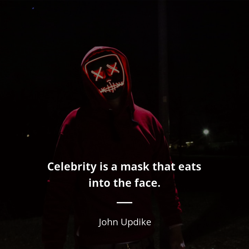John Updike citation: “Celebrity is a mask that eats into the face. As soon as one is aware of being “somebody,” to be watched and listened to with extra interest, input ceases, and the performer goes blind and deaf in his overanimation. One can either see or be seen.”