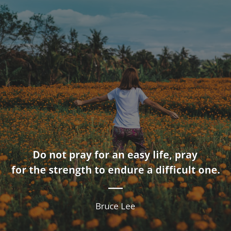 Bruce Lee citation: “Do not pray for an easy life, pray for the strength to endure a difficult one”