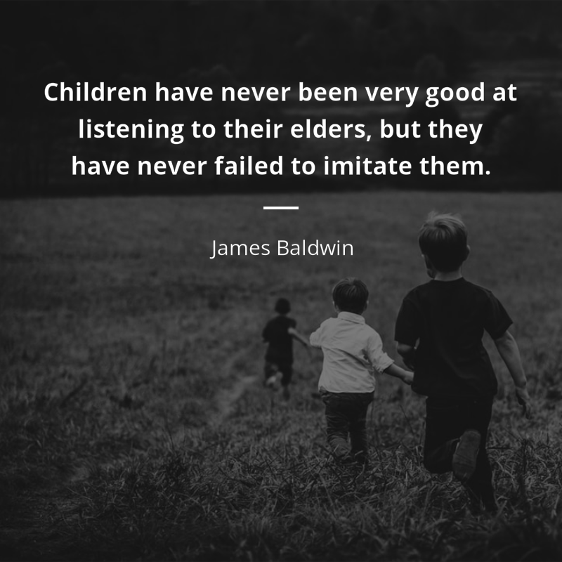 James Baldwin citation: “Children have never been very good at listening to their elders, but they have never failed to imitate them.”