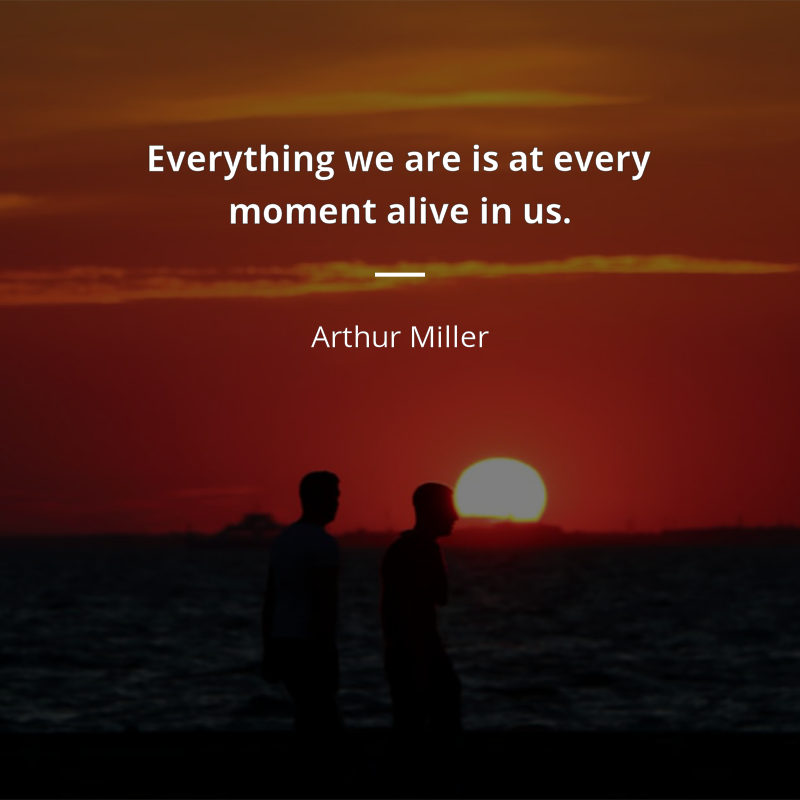 Arthur Miller citation: “Everything we are is at every moment alive in us.”